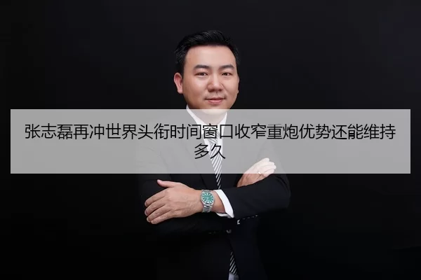 张志磊再冲世界头衔时间窗口收窄重炮优势还能维持多久