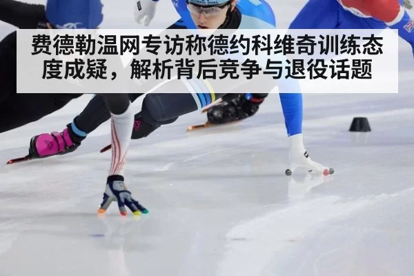 费德勒温网专访称德约科维奇训练态度成疑，解析背后竞争与退役话题