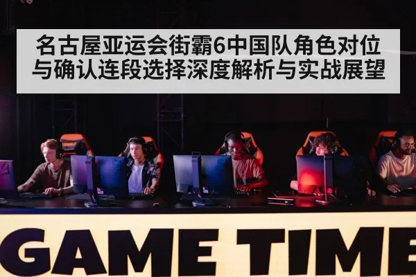 名古屋亚运会街霸6中国队角色对位与确认连段选择深度解析与实战展望